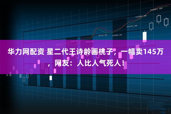 华力网配资 星二代王诗龄画桃子，一幅卖145万，网友：人比人气死人！